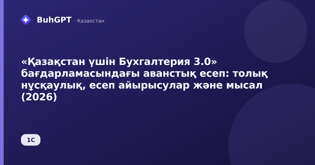 «Қазақстан үшін Бухгалтерия 3.0» бағдарламасындағы аванстық есеп: толық нұсқаулық, есеп айырысулар және мысал (2026)