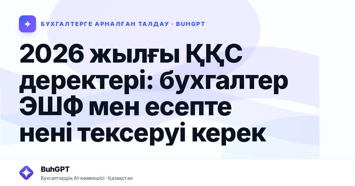 2026 жылғы ҚҚС деректері: бухгалтер ЭШФ мен есепте нені тексеруі керек