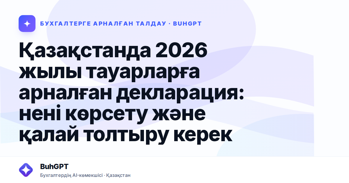 Қазақстанда 2026 жылы тауарларға арналған декларация: нені көрсету және қалай толтыру керек