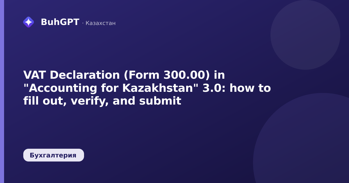 VAT Declaration (Form 300.00) in "Accounting for Kazakhstan" 3.0: how to fill out, verify, and submit