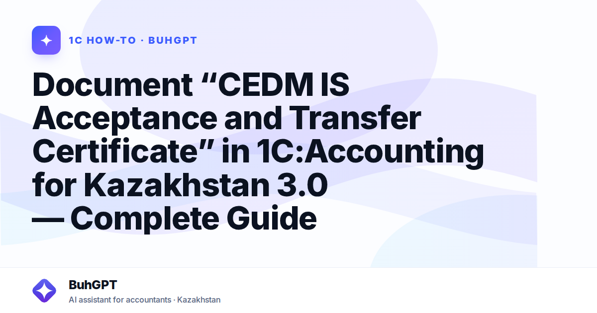 Document “CEDM IS Acceptance and Transfer Certificate” in 1C:Accounting for Kazakhstan 3.0 — Complete Guide