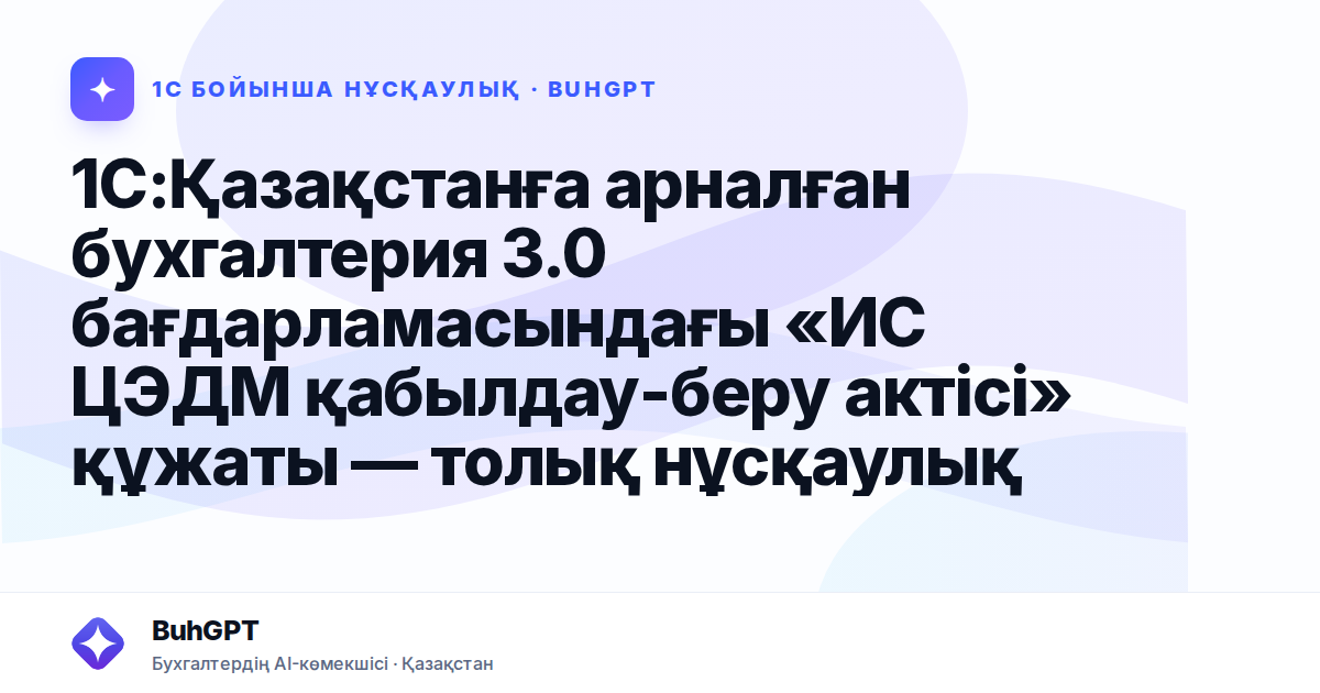 1С:Қазақстанға арналған бухгалтерия 3.0 бағдарламасындағы «ИС ЦЭДМ қабылдау-беру актісі» құжаты — толық нұсқаулық