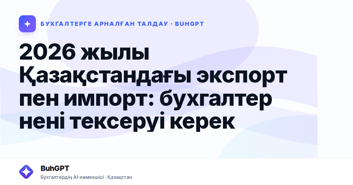2026 жылы Қазақстандағы экспорт пен импорт: бухгалтер нені тексеруі керек