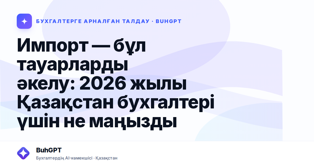 Импорт — бұл тауарларды әкелу: 2026 жылы Қазақстан бухгалтері үшін не маңызды