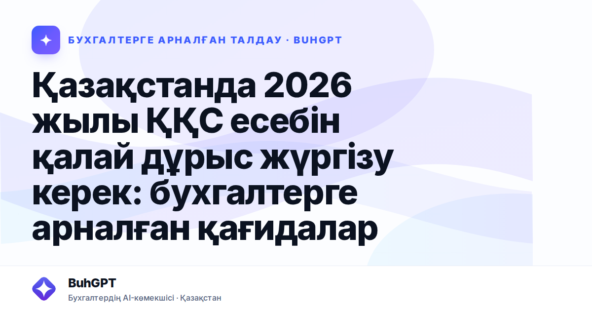 Қазақстанда 2026 жылы ҚҚС есебін қалай дұрыс жүргізу керек: бухгалтерге арналған қағидалар