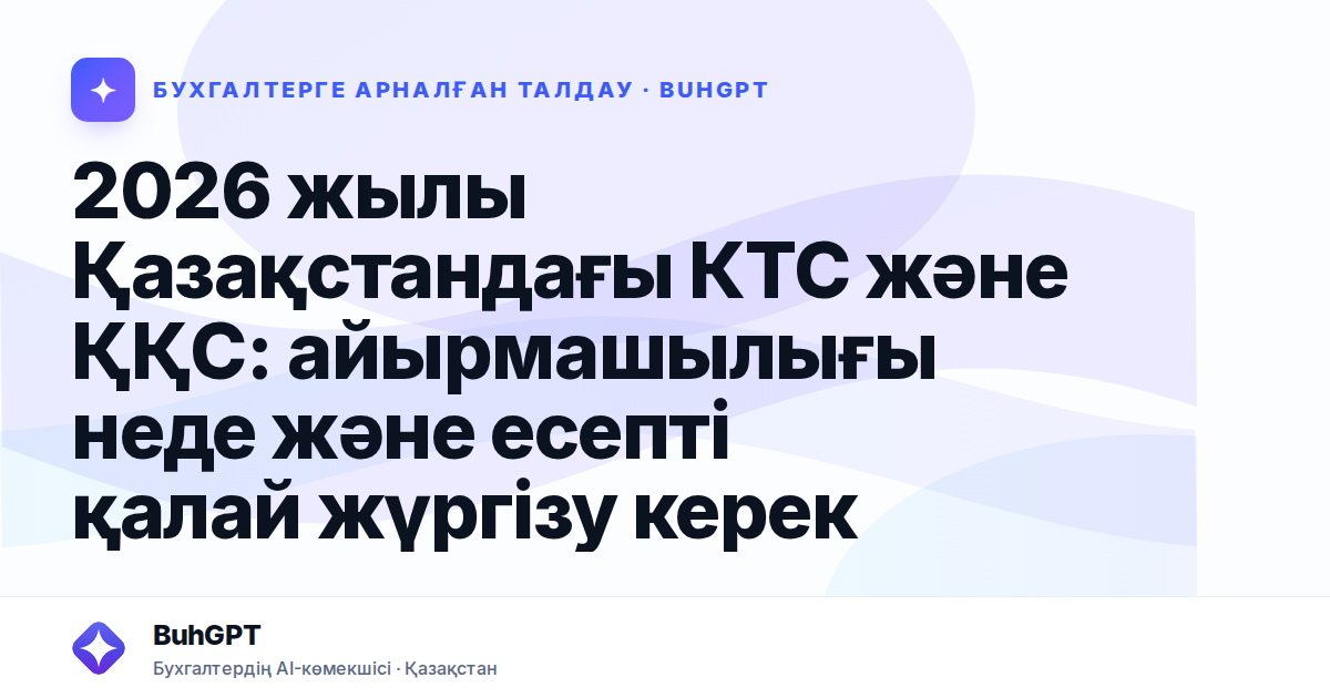 2026 жылы Қазақстандағы КТС және ҚҚС: айырмашылығы неде және есепті қалай жүргізу керек