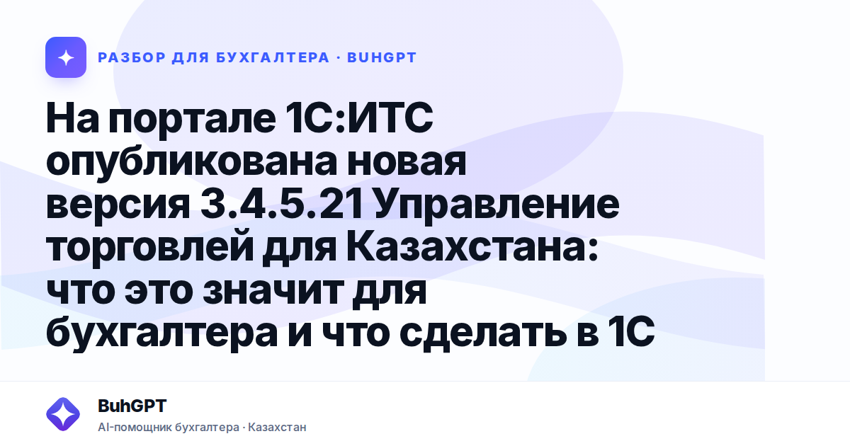 На портале 1С:ИТС опубликована новая версия 3.4.5.21 Управление торговлей для Казахстана: что это значит для бухгалтера и что сделать в 1С