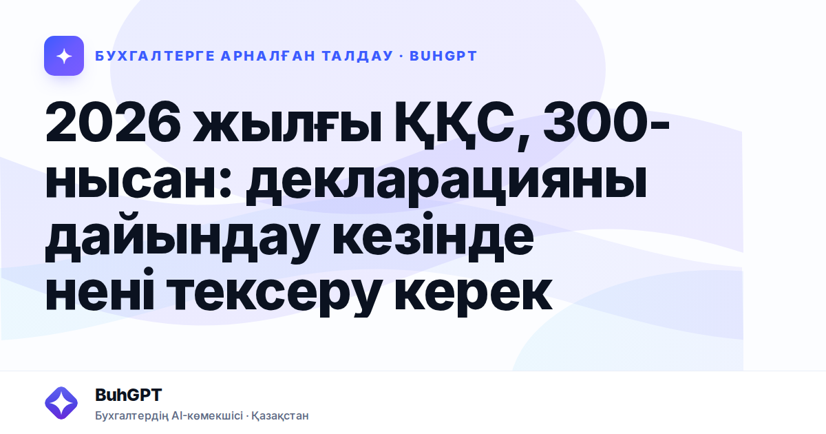 2026 жылғы ҚҚС, 300-нысан: декларацияны дайындау кезінде нені тексеру керек