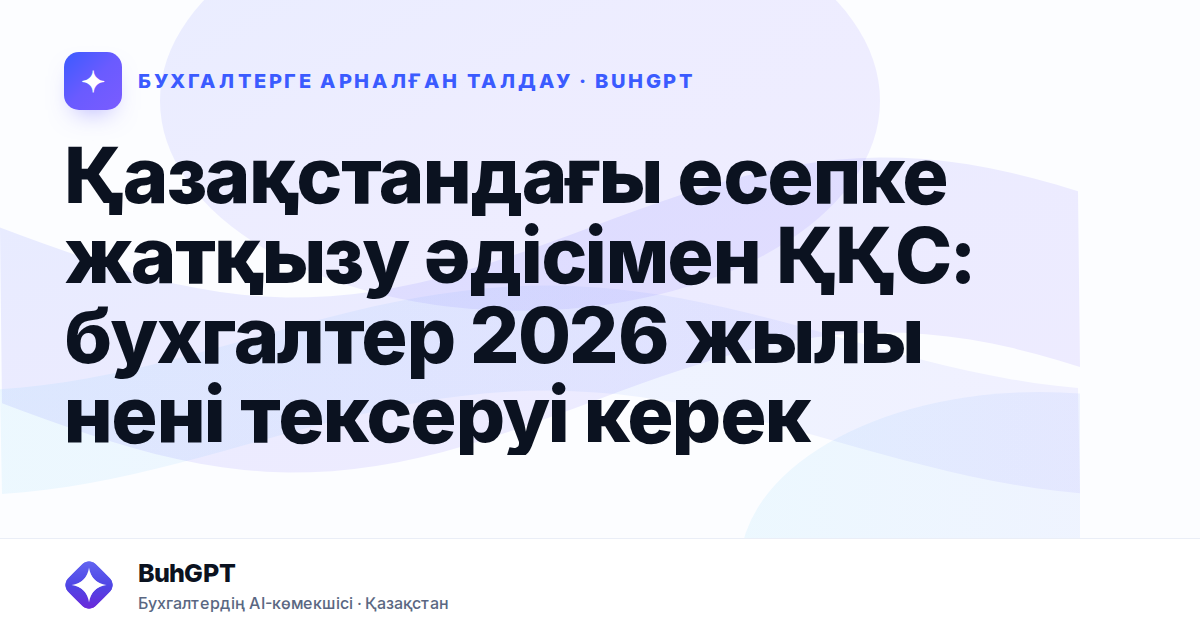 Қазақстандағы есепке жатқызу әдісімен ҚҚС: бухгалтер 2026 жылы нені тексеруі керек
