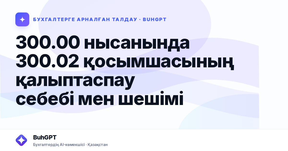 300.00 нысанында 300.02 қосымшасының қалыптаспау себебі мен