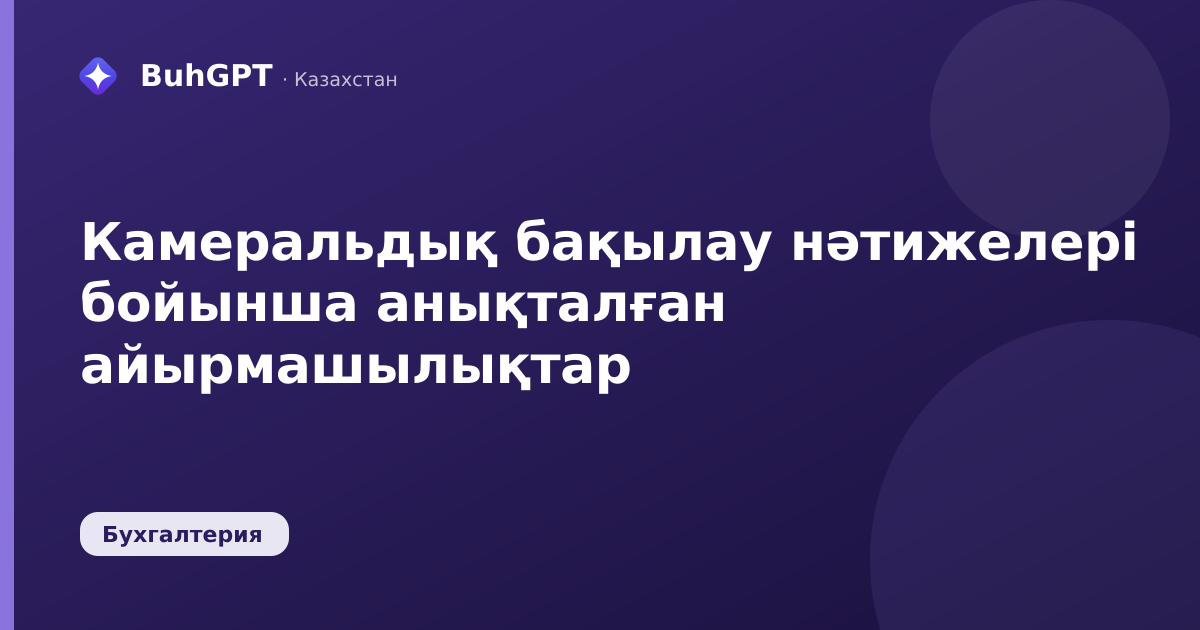 Камеральдық бақылау нәтижелері бойынша анықталған айырмашылықтар