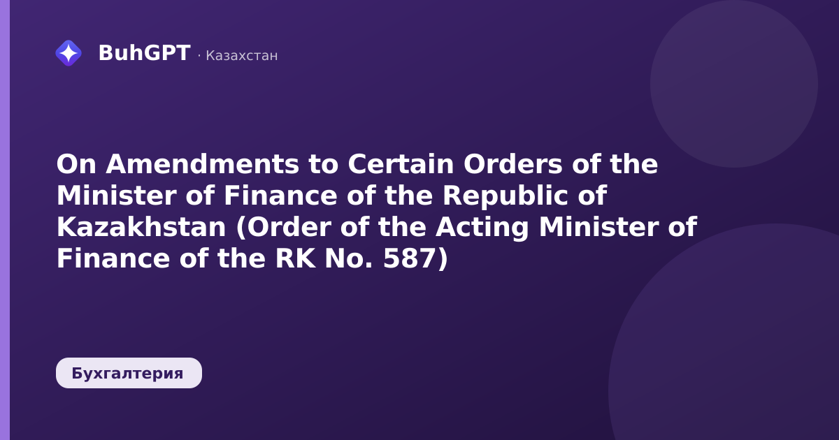 On Amendments to Certain Orders of the Minister of Finance of the Republic of Kazakhstan (Order of the Acting Minister of Finance of the RK No. 587)