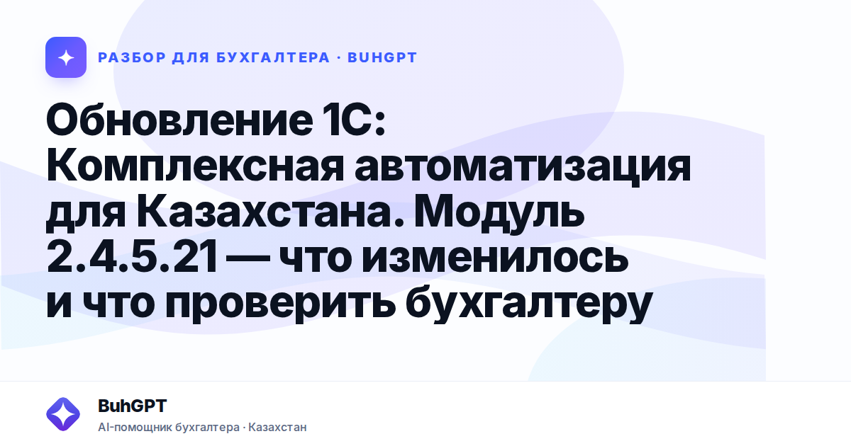 Обновление 1С: Комплексная автоматизация для Казахстана. Модуль 2.4.5.21 — что изменилось и что проверить бухгалтеру