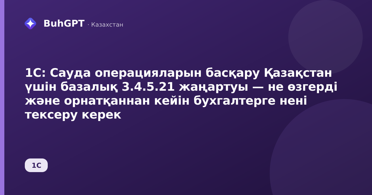 1С: Сауда операцияларын басқару Қазақстан үшін базалық 3.4.5.21 жаңартуы — не өзгерді және орнатқаннан кейін бухгалтерге нені тексеру керек