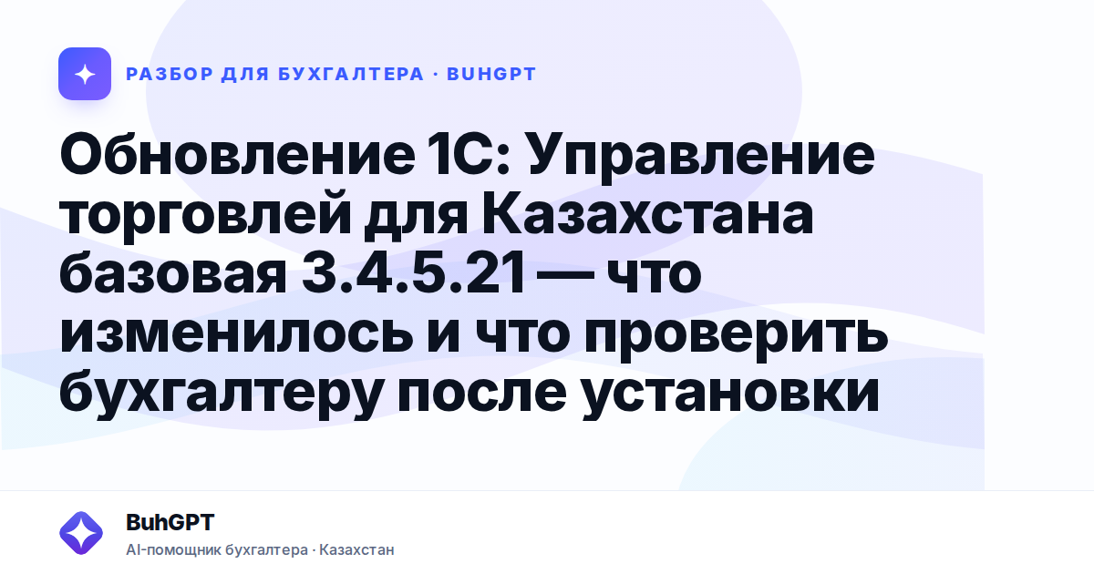 Обновление 1С: Управление торговлей для Казахстана базовая 3.4.5.21 — что изменилось и что проверить бухгалтеру после установки
