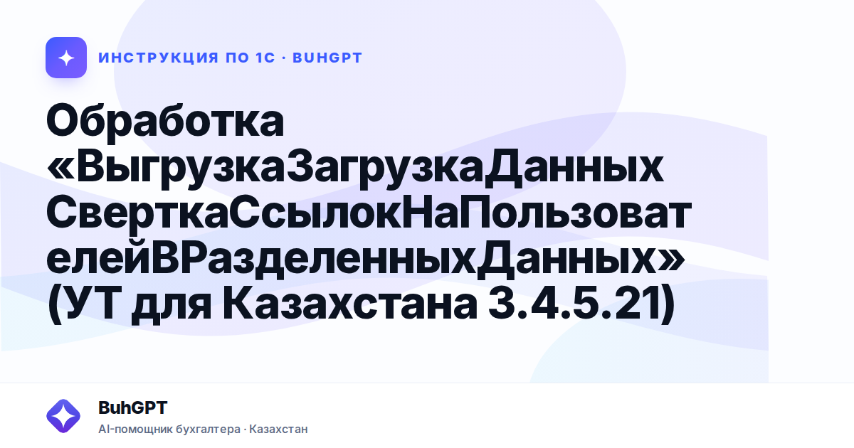 Обработка «ВыгрузкаЗагрузкаДанныхСверткаСсылокНаПользователейВРазделенныхДанных» (УТ для Казахстана 3.4.5.21)