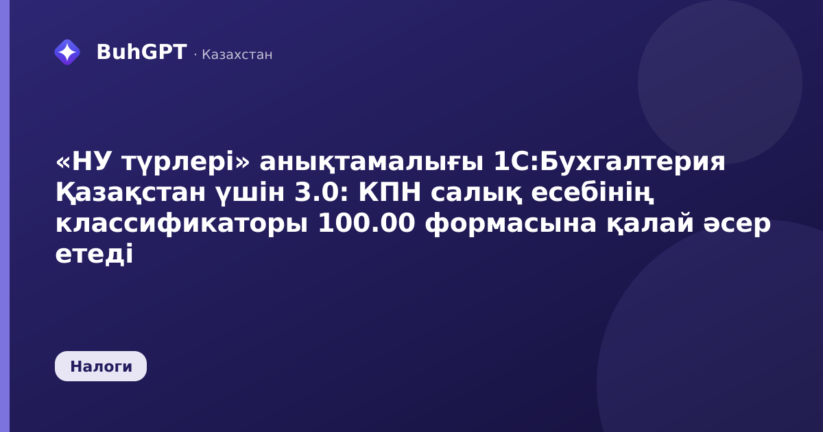 «НУ түрлері» анықтамалығы 1С:Бухгалтерия Қазақстан үшін 3.0: КПН салық есебінің классификаторы 100.00 формасына қалай әсер етеді