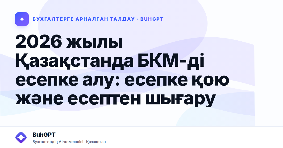2026 жылы Қазақстанда БКМ-ді есепке алу: есепке қою және есептен шығару