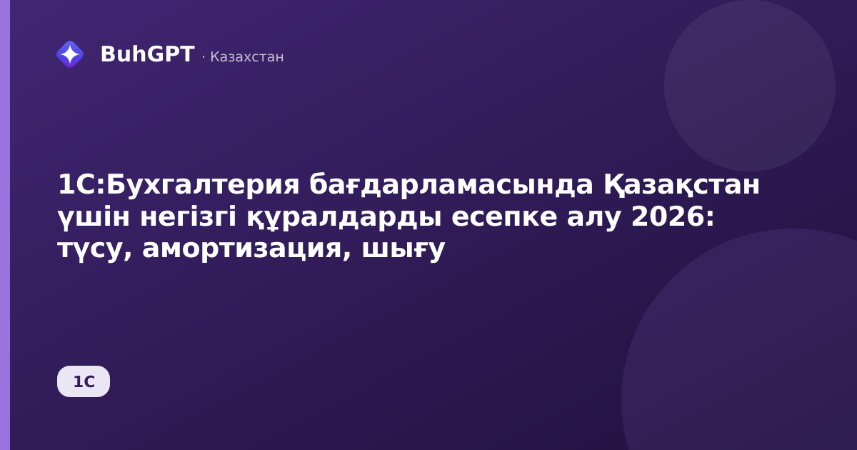 1С:Бухгалтерия бағдарламасында Қазақстан үшін негізгі құралдарды есепке алу 2026: түсу, амортизация, шығу