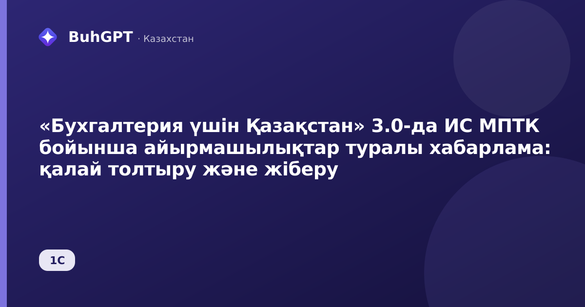 «Бухгалтерия үшін Қазақстан» 3.0-да ИС МПТК бойынша айырмашылықтар туралы хабарлама: қалай толтыру және жіберу